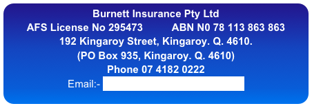 Burnett Insurance Pty Ltd
AFS License No 295473          ABN N0 78 113 863 863
192 Kingaroy Street, Kingaroy. Q. 4610.   
(PO Box 935, Kingaroy. Q. 4610)
Phone 07 4182 0222
Email:- info@burnettinsurance.com.au
