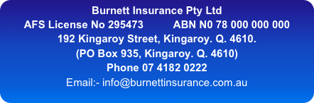 Burnett Insurance Pty Ltd
AFS License No 295473          ABN N0 78 000 000 000
192 Kingaroy Street, Kingaroy. Q. 4610.   
(PO Box 935, Kingaroy. Q. 4610)
Phone 07 4182 0222
Email:- info@burnettinsurance.com.au
